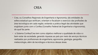 CREA
• Crea, ou Conselhos Regionais de Engenharia e Agronomia, são entidades da
esfera estadual que verificam, orientam e fiscalizam o exercício das profissões da
área tecnológica em cada região, evitando a prática ilegal das atividades que
englobam junto com o Confea (Conselho Federal de Engenharia e Agronomia),
do qual faz parte.
• o Sistema Confea/Crea tem como objetivo melhorar a qualidade de vida e o
bem-estar da sociedade, gerando riquezas ao país por meio de serviços técnicos
realizados por profissionais de engenharia, agronomia, geologia, geografia,
meteorologia, além de tecnólogos e técnicos dessas áreas.
 