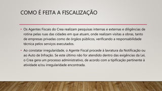 COMO É FEITA A FISCALIZAÇÃO
• Os Agentes Fiscais do Crea realizam pesquisas internas e externas e diligências de
rotina pelas ruas das cidades em que atuam, onde realizam visitas a obras, tanto
de empresas privadas como de órgãos públicos, verificando a responsabilidade
técnica pelos serviços executados.
• Ao constatar irregularidade, o Agente Fiscal procede à lavratura da Notificação ou
ao Auto de Infração. Se este último não for atendido dentro das exigências da Lei,
o Crea gera um processo administrativo, de acordo com a tipificação pertinente à
atividade e/ou irregularidade encontrada.
 