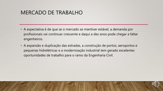 MERCADO DE TRABALHO
• A expectativa é de que se o mercado se mantiver estável, a demanda por
profissionais vai continuar crescente e daqui a dez anos pode chegar a faltar
engenheiros.
• A expansão e duplicação das estradas, a construção de portos, aeroportos e
pequenas hidrelétricas e a modernização industrial tem gerado excelentes
oportunidades de trabalho para o ramo da Engenharia Civil.
 