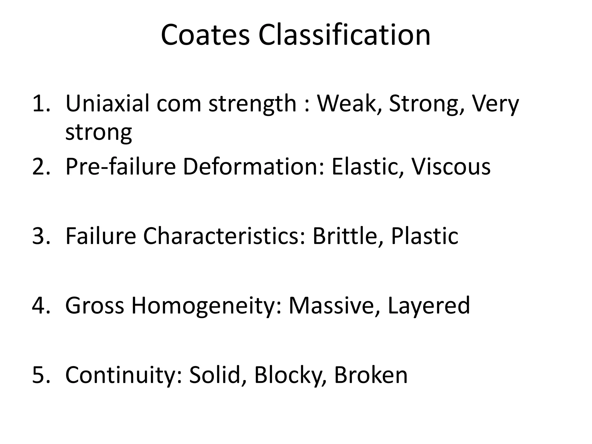 Coates Classification
1. Uniaxial com strength : Weak, Strong, Very
strong
2. Pre-failure Deformation: Elastic, Viscous
3. Failure Characteristics: Brittle, Plastic
4. Gross Homogeneity: Massive, Layered
5. Continuity: Solid, Blocky, Broken
 