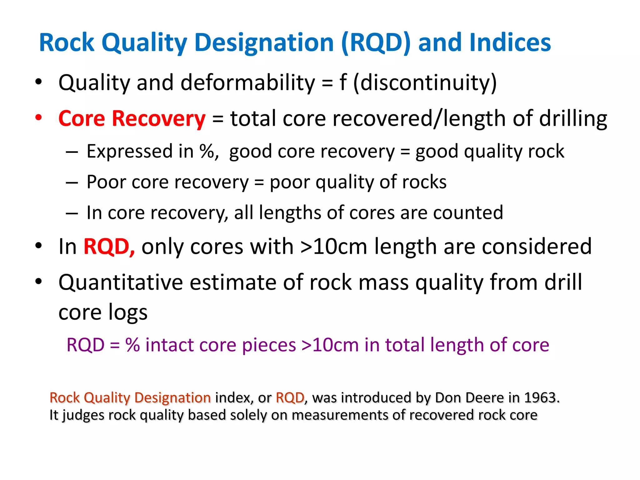 Rock Quality Designation (RQD) and Indices
• Quality and deformability = f (discontinuity)
• Core Recovery = total core recovered/length of drilling
– Expressed in %, good core recovery = good quality rock
– Poor core recovery = poor quality of rocks
– In core recovery, all lengths of cores are counted
• In RQD, only cores with >10cm length are considered
• Quantitative estimate of rock mass quality from drill
core logs
RQD = % intact core pieces >10cm in total length of core
Rock Quality Designation index, or RQD, was introduced by Don Deere in 1963.
It judges rock quality based solely on measurements of recovered rock core
 