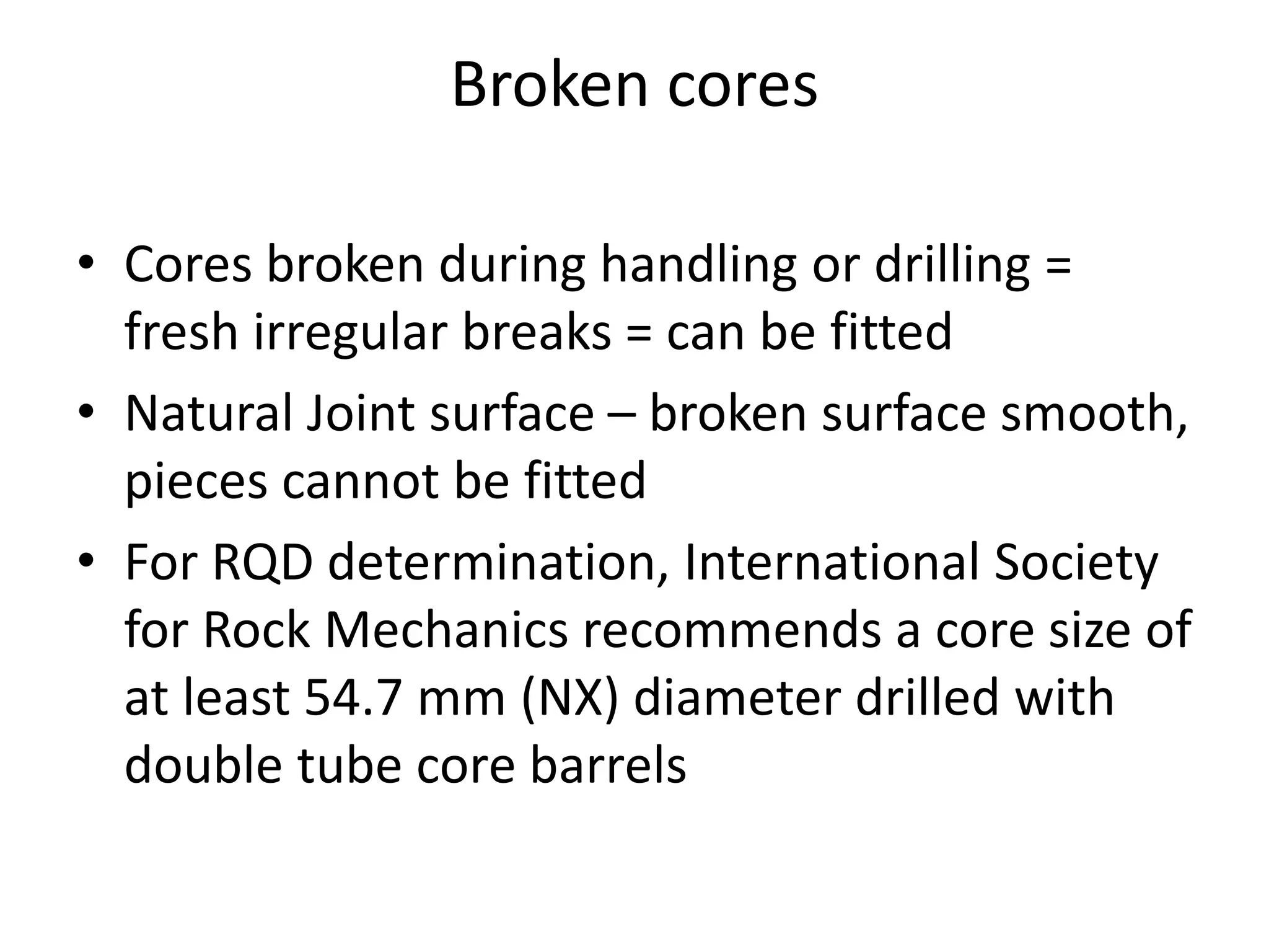 Broken cores
• Cores broken during handling or drilling =
fresh irregular breaks = can be fitted
• Natural Joint surface – broken surface smooth,
pieces cannot be fitted
• For RQD determination, International Society
for Rock Mechanics recommends a core size of
at least 54.7 mm (NX) diameter drilled with
double tube core barrels
 