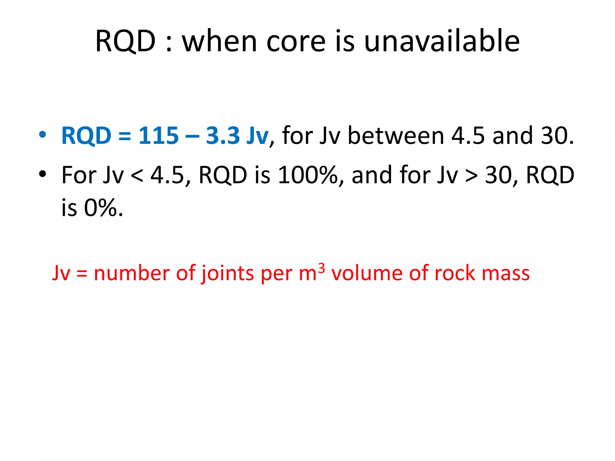 RQD : when core is unavailable
• RQD = 115 – 3.3 Jv, for Jv between 4.5 and 30.
• For Jv < 4.5, RQD is 100%, and for Jv > 30, RQD
is 0%.
Jv = number of joints per m3 volume of rock mass
 