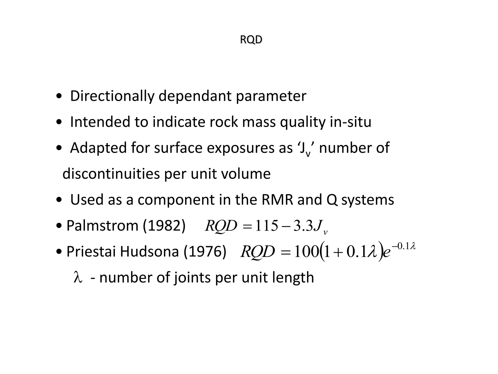 RQD
• Directionally dependant parameter
• Intended to indicate rock mass quality in-situ
• Adapted for surface exposures as ‘Jv’ number of
discontinuities per unit volume
• Used as a component in the RMR and Q systems
• Palmstrom (1982)
• Priestai Hudsona (1976)
l - number of joints per unit length
v
J
RQD 3
.
3
115 

  l
l 1
.
0
1
.
0
1
100 

 e
RQD
 
