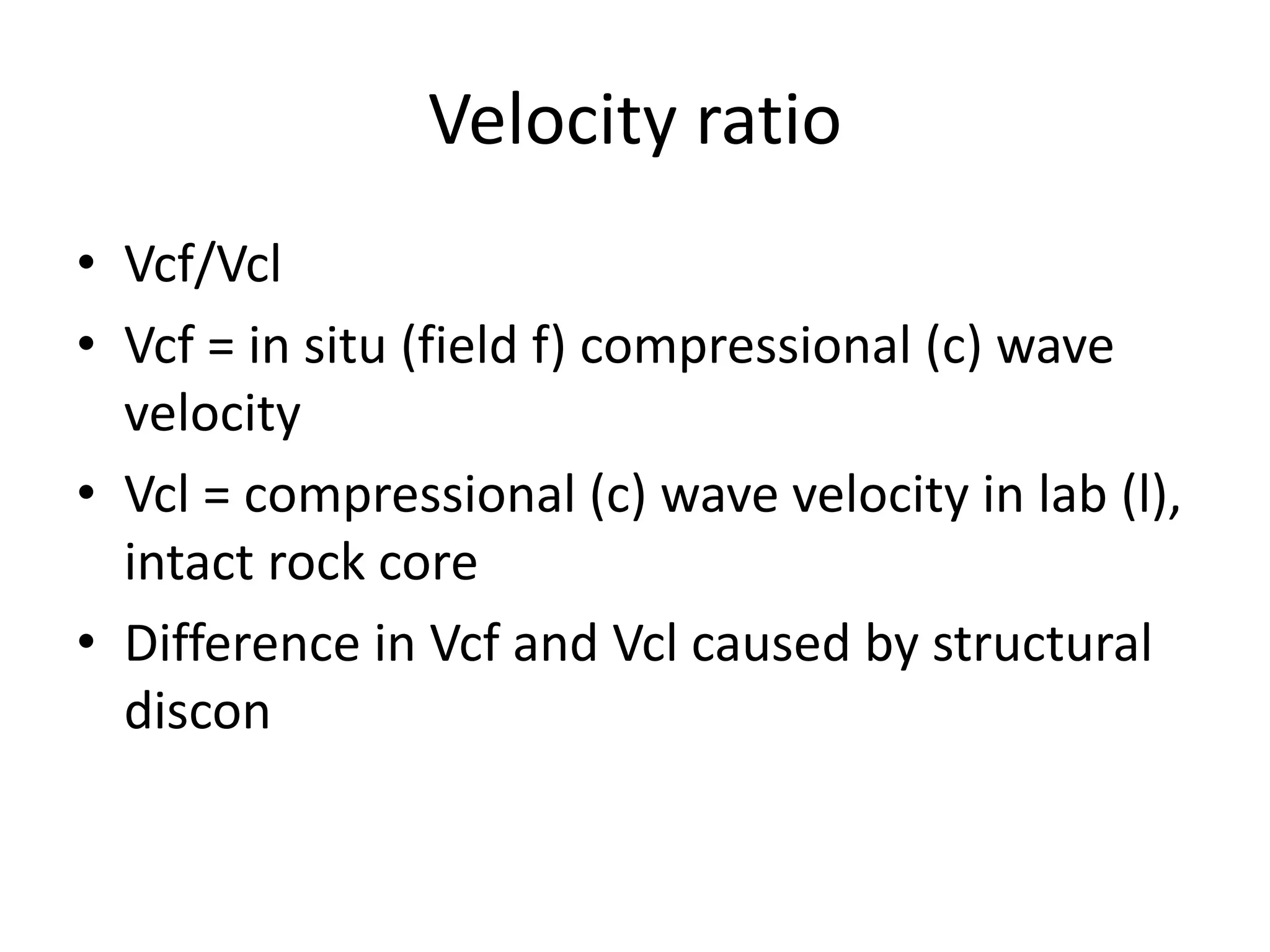 Velocity ratio
• Vcf/Vcl
• Vcf = in situ (field f) compressional (c) wave
velocity
• Vcl = compressional (c) wave velocity in lab (l),
intact rock core
• Difference in Vcf and Vcl caused by structural
discon
 