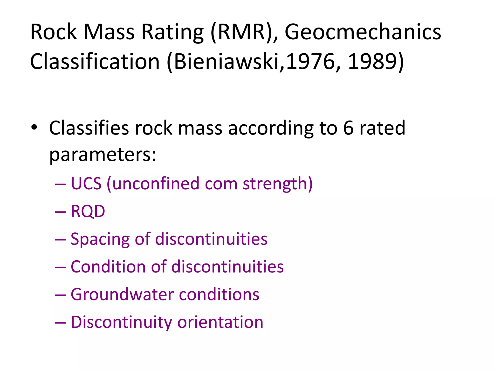Rock Mass Rating (RMR), Geocmechanics
Classification (Bieniawski,1976, 1989)
• Classifies rock mass according to 6 rated
parameters:
– UCS (unconfined com strength)
– RQD
– Spacing of discontinuities
– Condition of discontinuities
– Groundwater conditions
– Discontinuity orientation
 