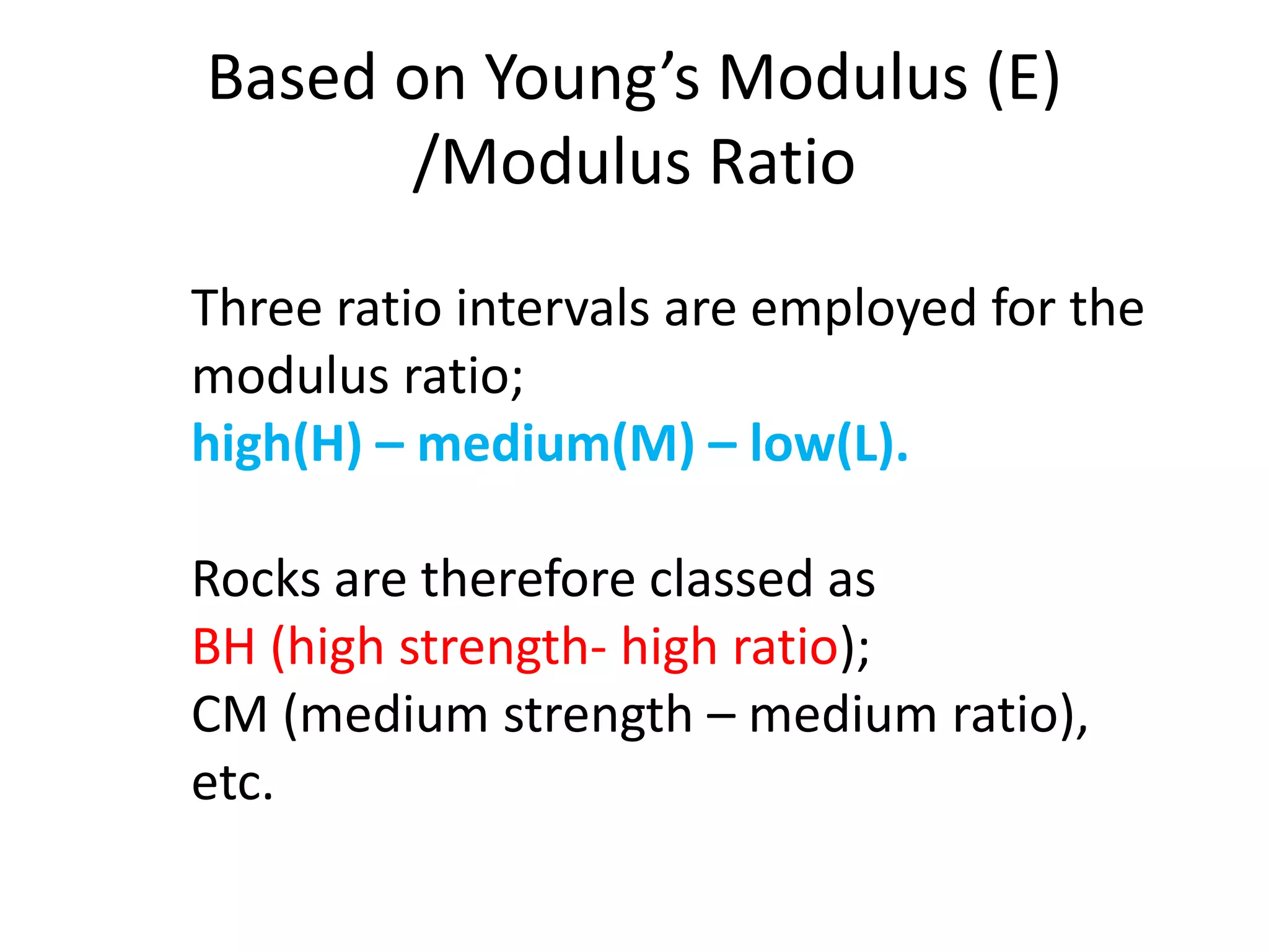 Based on Young’s Modulus (E)
/Modulus Ratio
Three ratio intervals are employed for the
modulus ratio;
high(H) – medium(M) – low(L).
Rocks are therefore classed as
BH (high strength- high ratio);
CM (medium strength – medium ratio),
etc.
 