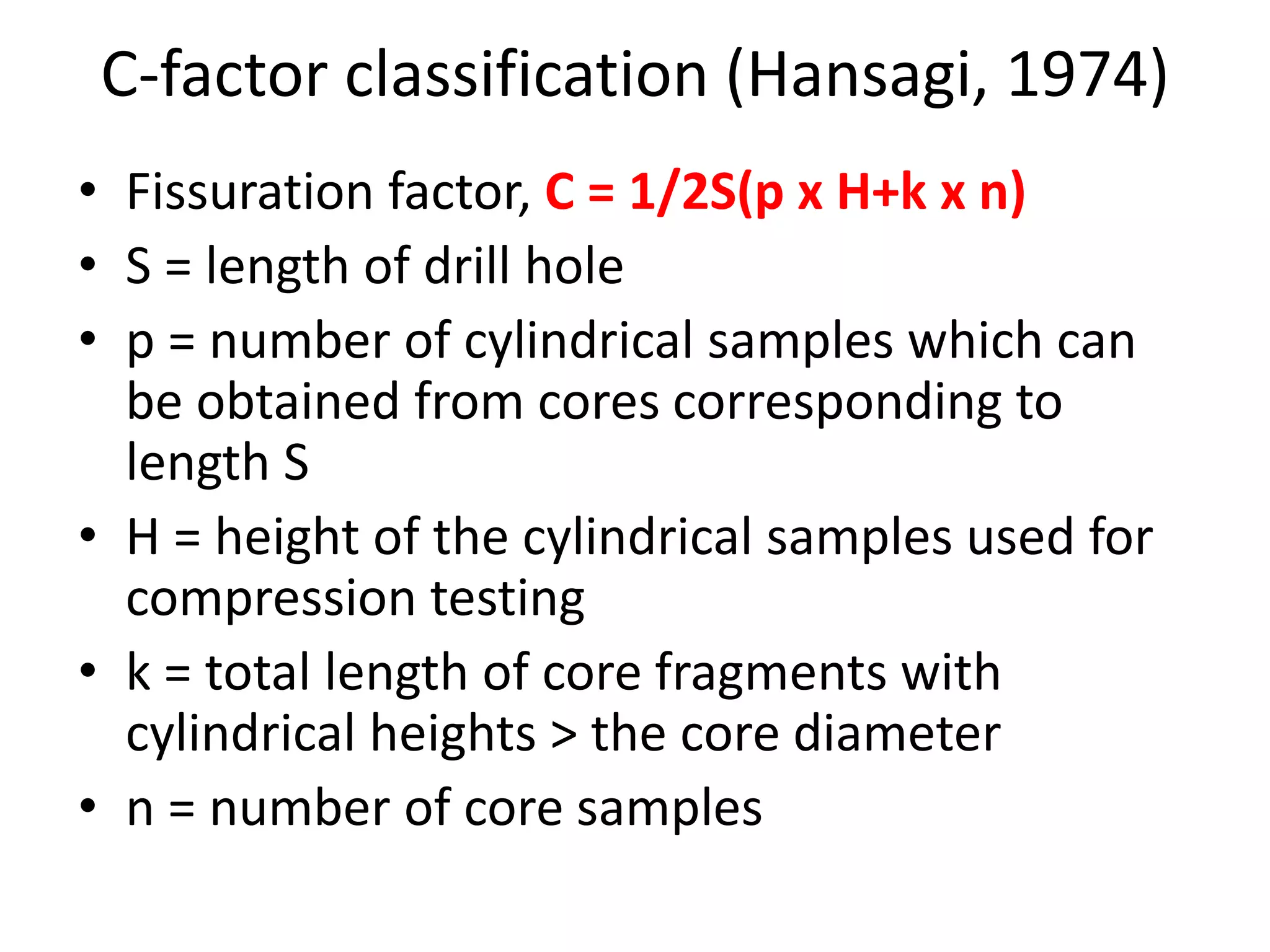 C-factor classification (Hansagi, 1974)
• Fissuration factor, C = 1/2S(p x H+k x n)
• S = length of drill hole
• p = number of cylindrical samples which can
be obtained from cores corresponding to
length S
• H = height of the cylindrical samples used for
compression testing
• k = total length of core fragments with
cylindrical heights > the core diameter
• n = number of core samples
 