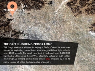 CITIES AND CLIMATE CHANGE
THE GREEN LIGHTING PROGRAMME
The Programme was initiated in Beijing in 2004. One of its mandates
focuses on replacing normal lights with energy-efficient light bulbs in
over 2000 schools. The result was that it replaced over 1,500,000
light bulbs, which saved 14.4MW of electricity valued at 8.21 million
RMB (US$1.05 million), and reduced annual CO2 emissions by 14,535
metric tonnes, all within the boundaries of one city.
1/2
BEIJING, CHINA
 