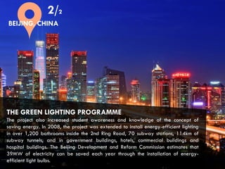CITIES AND CLIMATE CHANGE
THE GREEN LIGHTING PROGRAMME
The project also increased student awareness and knowledge of the concept of
saving energy. In 2008, the project was extended to install energy-efficient lighting
in over 1,200 bathrooms inside the 2nd Ring Road, 70 subway stations, 114km of
subway tunnels, and in government buildings, hotels, commercial buildings and
hospital buildings. The Beijing Development and Reform Commission estimates that
39MW of electricity can be saved each year through the installation of energy-
efficient light bulbs.
2/2
BEIJING, CHINA
 