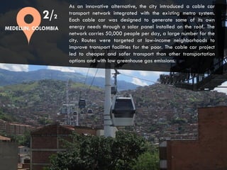 CITIES AND CLIMATE CHANGE
As an innovative alternative, the city introduced a cable car
transport network integrated with the existing metro system.
Each cable car was designed to generate some of its own
energy needs through a solar panel installed on the roof. The
network carries 50,000 people per day, a large number for the
city. Routes were targeted at low-income neighborhoods to
improve transport facilities for the poor. The cable car project
led to cheaper and safer transport than other transportation
options and with low greenhouse gas emissions.
2/2
MEDELLIN, COLOMBIA
 