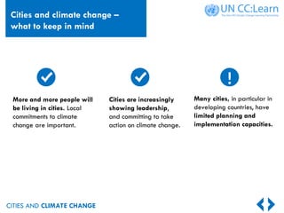 CITIES AND CLIMATE CHANGE
Many cities, in particular in
developing countries, have
limited planning and
implementation capacities.
More and more people will
be living in cities. Local
commitments to climate
change are important.
Cities are increasingly
showing leadership,
and committing to take
action on climate change.
!
Cities and climate change –
what to keep in mind
 