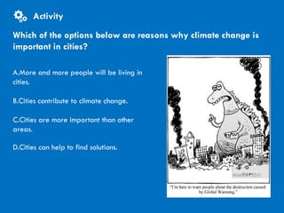 CITIES AND CLIMATE CHANGE
A.More and more people will be living in
cities.
B.Cities contribute to climate change.
C.Cities are more important than other
areas.
D.Cities can help to find solutions.
Which of the options below are reasons why climate change is
important in cities?
Activity
 