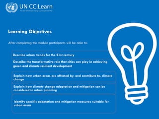 CITIES AND CLIMATE CHANGE
Learning Objectives
After completing the module participants will be able to:
Describe the transformative role that cities can play in achieving
green and climate resilient development
 