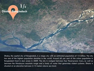 CITIES AND CLIMATE CHANGE
1/2
Dhaka, the capital city of Bangladesh, is a mega city with an estimated population of 13 million. The city
has one of the highest population densities in the world. Around 60 per cent of the urban population in
Bangladesh lived in slum areas in 2009. The city is wedged between four flood-prone rivers, as well as
between the Himalayan mountain range and a body of water that generates violent cyclones. Dhaka is
situated at an elevation between 2-13 meters above sea level.
Dhaka, Bangladesh
 