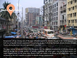 CITIES AND CLIMATE CHANGE
2/2
Bangladesh will be among one of the most affected regions by climate change in the world because it is
both low-lying and densely populated. It is seriously at risk of all of the five main climate threats: drought,
floods, storms, sea-level rise, and agricultural crops loss.
The sheer number of people living in the city means that the negative consequences of climate change are
likely to be felt by a large number of people, especially the urban poor who live in flood-prone and
water-logged areas. At the same time, Dhaka’s GDP per capita is the lowest of all mega-cities, which has
an impact on the city’s capacity to adapt to climate change consequences.
Dhaka, Bangladesh
 