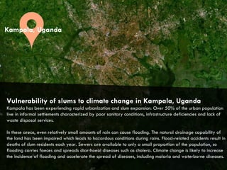 CITIES AND CLIMATE CHANGE
Vulnerability of slums to climate change in Kampala, Uganda
Kampala has been experiencing rapid urbanization and slum expansion. Over 50% of the urban population
live in informal settlements characterized by poor sanitary conditions, infrastructure deficiencies and lack of
waste disposal services.
In these areas, even relatively small amounts of rain can cause flooding. The natural drainage capability of
the land has been impaired which leads to hazardous conditions during rains. Flood-related accidents result in
deaths of slum residents each year. Sewers are available to only a small proportion of the population, so
flooding carries faeces and spreads diarrhoeal diseases such as cholera. Climate change is likely to increase
the incidence of flooding and accelerate the spread of diseases, including malaria and waterborne diseases.
Kampala, Uganda
 