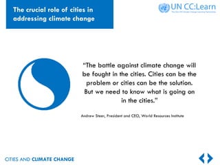 CITIES AND CLIMATE CHANGE
“The battle against climate change will
be fought in the cities. Cities can be the
problem or cities can be the solution.
But we need to know what is going on
in the cities.”
Andrew Steer, President and CEO, World Resources Institute
The crucial role of cities in
addressing climate change
 