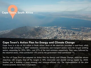 CITIES AND CLIMATE CHANGE
Cape Town’s Action Plan for Energy and Climate Change
Cape Town is a city of 3.8 million in South Africa. Much of the electricity provided is coal-fired, which
leads to high emissions. In 2007 residential, commercial, and transport sectors were the largest emitting
sectors, accounting for 29%, 28% , and 27% of the total emissions respectively. They were followed by
the industrial sector, which contributed 15% and by the government which contributed 1%.
The City of Cape Town has adopted an Action Plan for Energy and Climate Change, which has eleven
objectives with targets. One of the targets is 10% renewable and cleaner energy supply by 2020.
Another one is building a more compact and resource-efficient city. The implementation of the plan
involves currently more than 115 projects.
Cape Town, South Africa
 