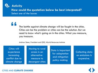 CITIES AND CLIMATE CHANGE
How could the quotation below be best interpreted?
Select one of the boxes
The battle against climate change will be fought in the cities.
Cities can be the problem or cities can be the solution. But we
need to know what’s going on in the cities. What you measure,
you treasure.
Andrew Steer, President and CEO, World Resources Institute
Moving to rural
areas is an
alternative
measure to
decongest cities
Data is important
for adaptation
and mitigation
policy making
Collecting data
on emissions is
expensive.
Cities will
experience
increasing
conflict due to
climate change
“
Activity
 