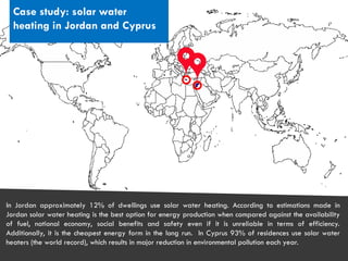 CITIES AND CLIMATE CHANGE
Case study: solar water
heating in Jordan and Cyprus
In Jordan approximately 12% of dwellings use solar water heating. According to estimations made in
Jordan solar water heating is the best option for energy production when compared against the availability
of fuel, national economy, social benefits and safety even if it is unreliable in terms of efficiency.
Additionally, it is the cheapest energy form in the long run. In Cyprus 93% of residences use solar water
heaters (the world record), which results in major reduction in environmental pollution each year.
 