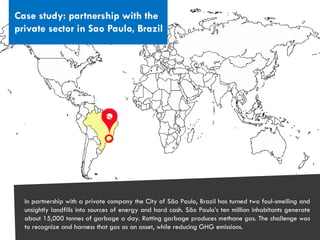 CITIES AND CLIMATE CHANGE
Case study: partnership with the
private sector in Sao Paulo, Brazil
In partnership with a private company the City of São Paulo, Brazil has turned two foul-smelling and
unsightly landfills into sources of energy and hard cash. São Paulo’s ten million inhabitants generate
about 15,000 tonnes of garbage a day. Rotting garbage produces methane gas. The challenge was
to recognize and harness that gas as an asset, while reducing GHG emissions.
 