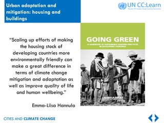 CITIES AND CLIMATE CHANGE
Urban adaptation and
mitigation: housing and
buildings
“Scaling up efforts of making
the housing stock of
developing countries more
environmentally friendly can
make a great difference in
terms of climate change
mitigation and adaptation as
well as improve quality of life
and human wellbeing.”
Emma-Liisa Hannula
 