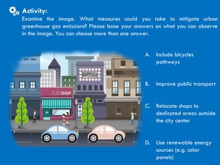 CITIES AND CLIMATE CHANGE
Activity
A. Include bicycles
pathways
B. Improve public transport
C. Relocate shops to
dedicated areas outside
the city center
D. Use renewable energy
sources (e.g. solar
panels)
Activity:
Examine the image. What measures could you take to mitigate urban
greenhouse gas emissions? Please base your answers on what you can observe
in the image. You can choose more than one answer.
 