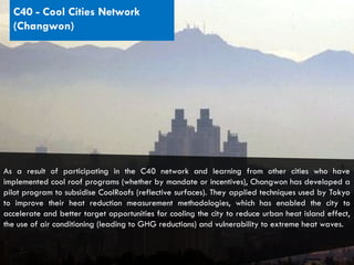 CITIES AND CLIMATE CHANGE
C40 - Cool Cities Network
(Changwon)
As a result of participating in the C40 network and learning from other cities who have
implemented cool roof programs (whether by mandate or incentives), Changwon has developed a
pilot program to subsidise CoolRoofs (reflective surfaces). They applied techniques used by Tokyo
to improve their heat reduction measurement methodologies, which has enabled the city to
accelerate and better target opportunities for cooling the city to reduce urban heat island effect,
the use of air conditioning (leading to GHG reductions) and vulnerability to extreme heat waves.
 