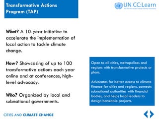 CITIES AND CLIMATE CHANGE
Open to all cities, metropolises and
regions with transformative projects or
plans.
Advocates for better access to climate
finance for cities and regions, connects
subnational authorities with financial
bodies, and helps local leaders to
design bankable projects.
What? A 10-year initiative to
accelerate the implementation of
local action to tackle climate
change.
How? Showcasing of up to 100
transformative actions each year
online and at conferences, high-
level advocacy.
Who? Organized by local and
subnational governments.
Transformative Actions
Program (TAP)
 