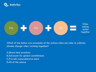 CITIES AND CLIMATE CHANGE
Activity
Activity:
Which of the below are examples of the actions cities can take to address
climate change when working together?
A.Share best practices
B.Advocate for global commitments
C.Provide comprehensive data
D.All of the above
 
