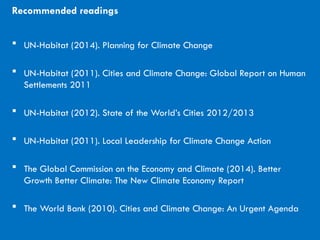 CITIES AND CLIMATE CHANGE
Recommended readings
 UN-Habitat (2014). Planning for Climate Change
 UN-Habitat (2011). Cities and Climate Change: Global Report on Human
Settlements 2011
 UN-Habitat (2012). State of the World’s Cities 2012/2013
 UN-Habitat (2011). Local Leadership for Climate Change Action
 The Global Commission on the Economy and Climate (2014). Better
Growth Better Climate: The New Climate Economy Report
 The World Bank (2010). Cities and Climate Change: An Urgent Agenda
 