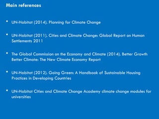CITIES AND CLIMATE CHANGE
Main references
 UN-Habitat (2014). Planning for Climate Change
 UN-Habitat (2011). Cities and Climate Change: Global Report on Human
Settlements 2011
 The Global Commission on the Economy and Climate (2014). Better Growth
Better Climate: The New Climate Economy Report
 UN-Habitat (2012). Going Green: A Handbook of Sustainable Housing
Practices in Developing Countries
 UN-Habitat Cities and Climate Change Academy climate change modules for
universities
 