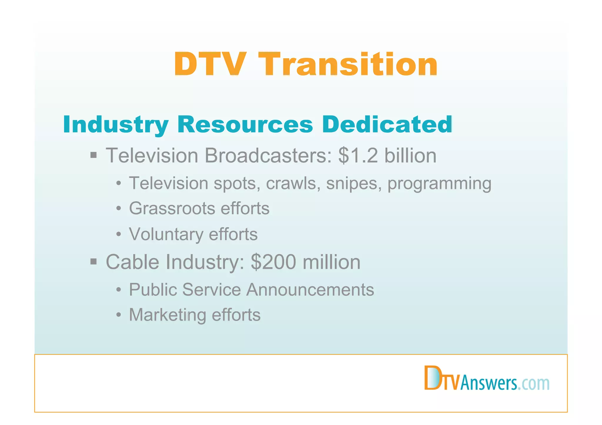 DTV Transition
Industry Resources Dedicated
   Television Broadcasters: $1.2 billion
    •  Television spots, crawls, snipes, programming
    •  Grassroots efforts
    •  Voluntary efforts
   Cable Industry: $200 million
    •  Public Service Announcements
    •  Marketing efforts
 