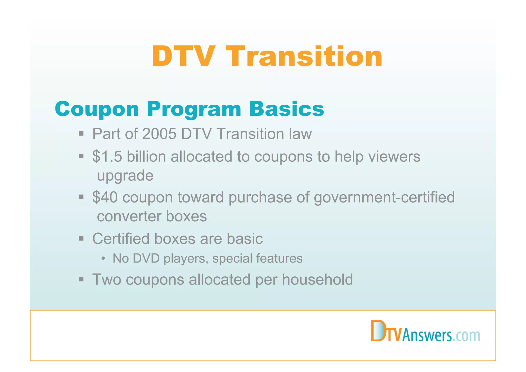 DTV Transition
Coupon Program Basics
   Part of 2005 DTV Transition law
   $1.5 billion allocated to coupons to help viewers
     upgrade
   $40 coupon toward purchase of government-certified
     converter boxes
   Certified boxes are basic
    •  No DVD players, special features
   Two coupons allocated per household
 