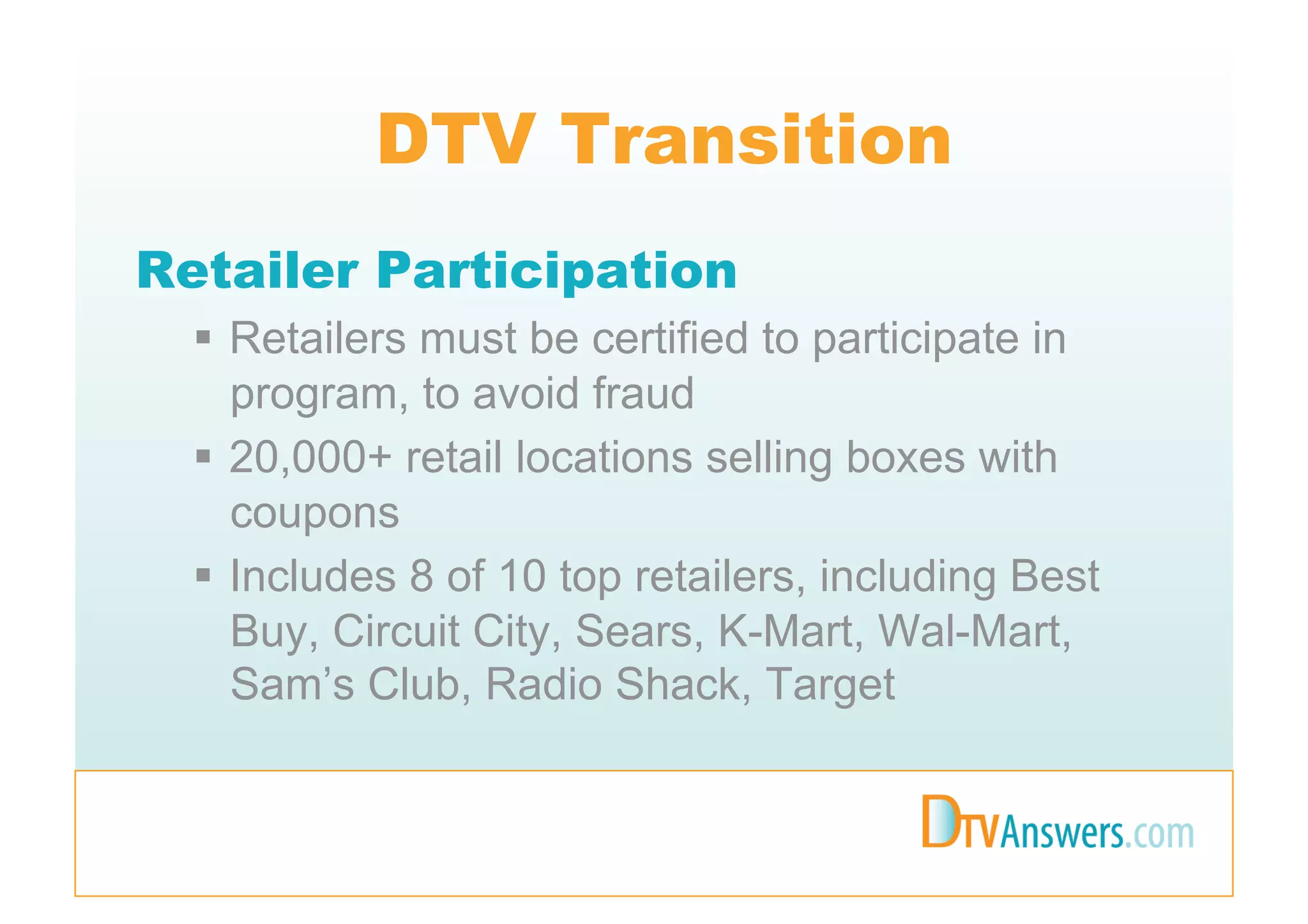 DTV Transition
Retailer Participation
    Retailers must be certified to participate in
     program, to avoid fraud
    20,000+ retail locations selling boxes with
     coupons
    Includes 8 of 10 top retailers, including Best
     Buy, Circuit City, Sears, K-Mart, Wal-Mart,
     Sam’s Club, Radio Shack, Target
 