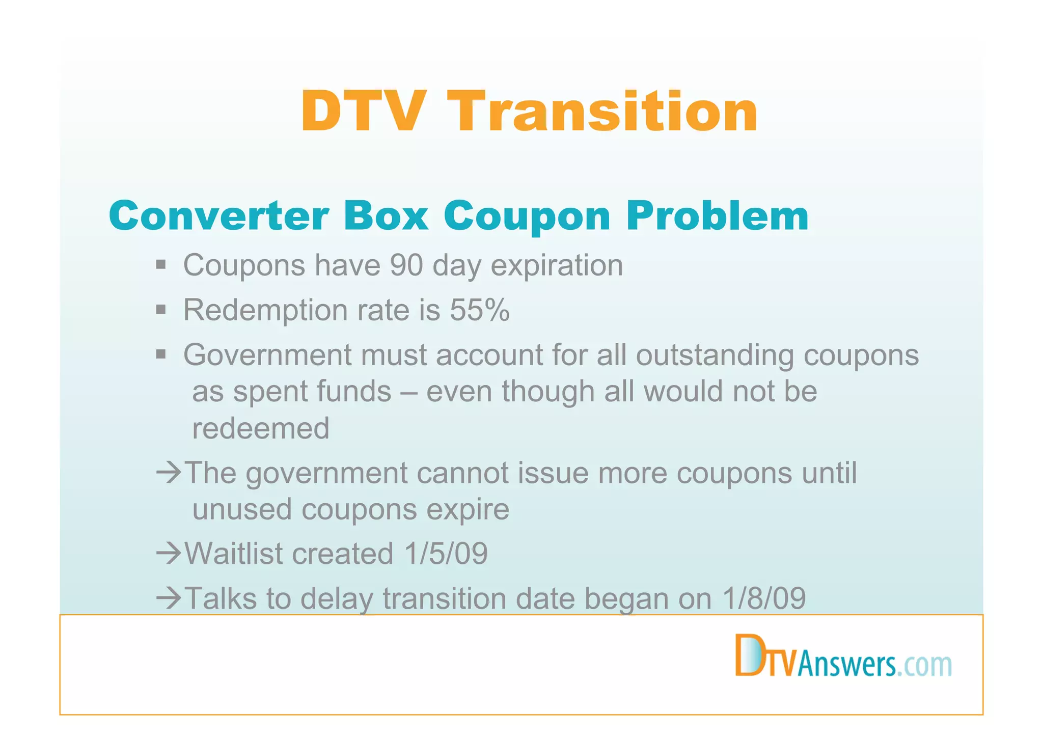 DTV Transition
Converter Box Coupon Problem
   Coupons have 90 day expiration
   Redemption rate is 55%
   Government must account for all outstanding coupons
    as spent funds – even though all would not be
    redeemed
  The government cannot issue more coupons until
    unused coupons expire
  Waitlist created 1/5/09
  Talks to delay transition date began on 1/8/09
 