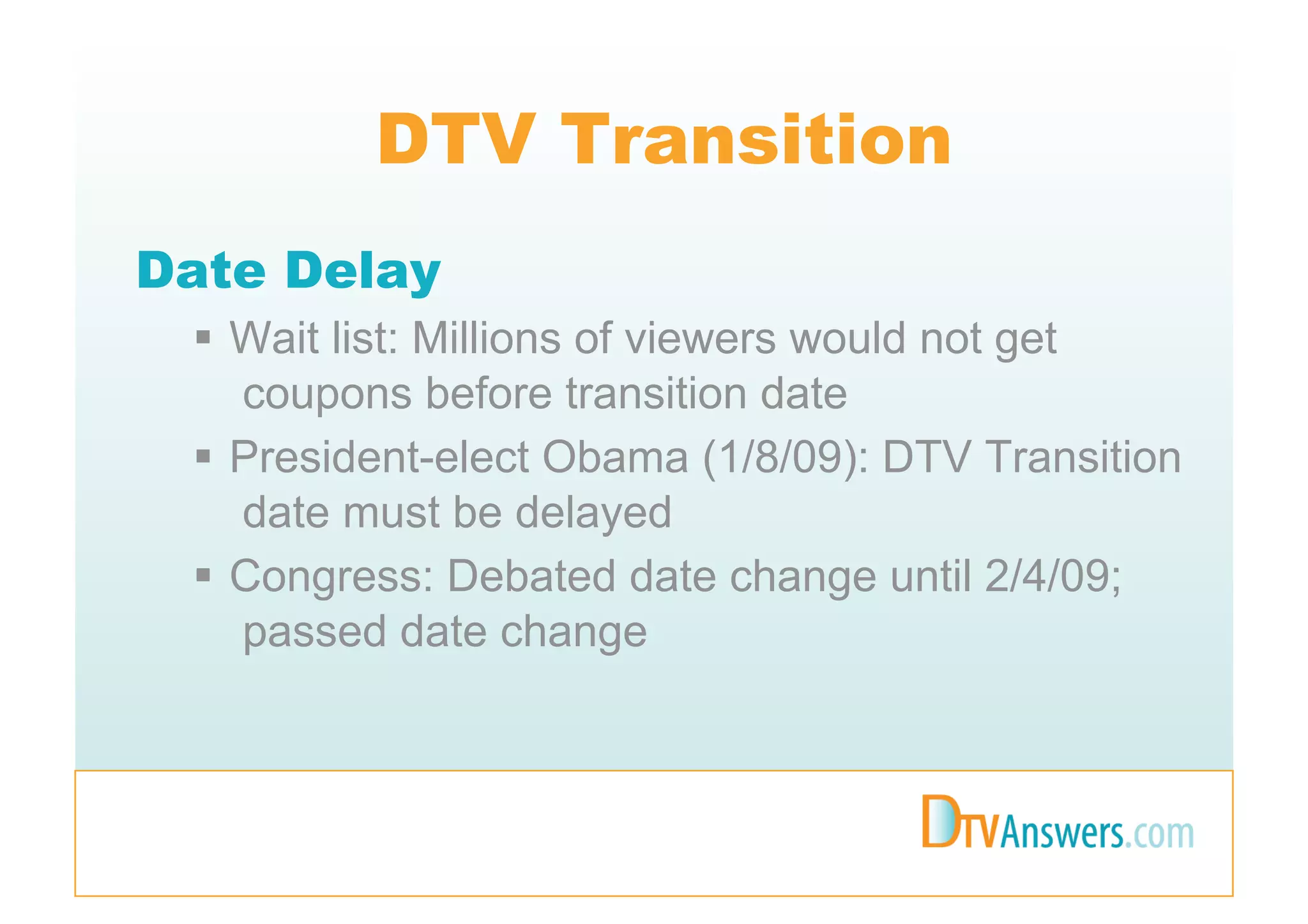 DTV Transition
Date Delay
   Wait list: Millions of viewers would not get
    coupons before transition date
   President-elect Obama (1/8/09): DTV Transition
    date must be delayed
   Congress: Debated date change until 2/4/09;
    passed date change
 