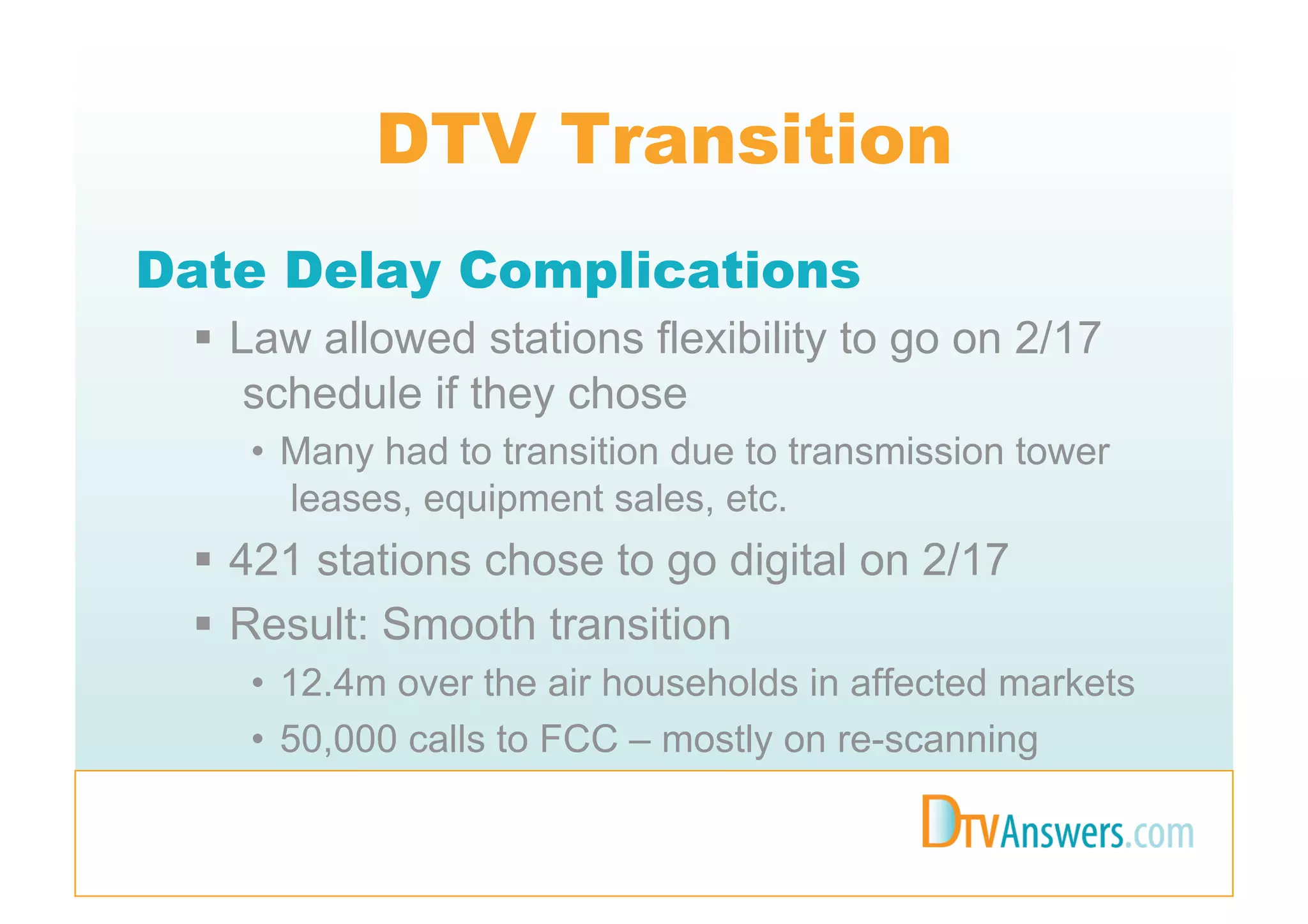 DTV Transition
Date Delay Complications
   Law allowed stations flexibility to go on 2/17
     schedule if they chose
    •  Many had to transition due to transmission tower
       leases, equipment sales, etc.
   421 stations chose to go digital on 2/17
   Result: Smooth transition
    •  12.4m over the air households in affected markets
    •  50,000 calls to FCC – mostly on re-scanning
 