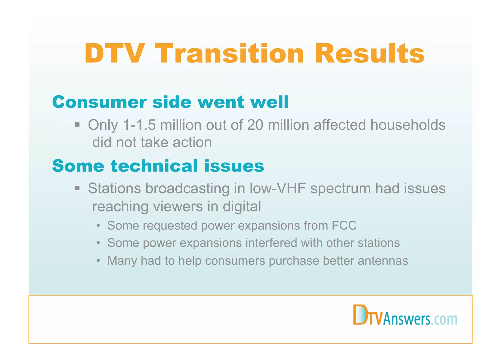 DTV Transition Results
Consumer side went well
    Only 1-1.5 million out of 20 million affected households
     did not take action
Some technical issues
    Stations broadcasting in low-VHF spectrum had issues
     reaching viewers in digital
     •  Some requested power expansions from FCC
     •  Some power expansions interfered with other stations
     •  Many had to help consumers purchase better antennas
 