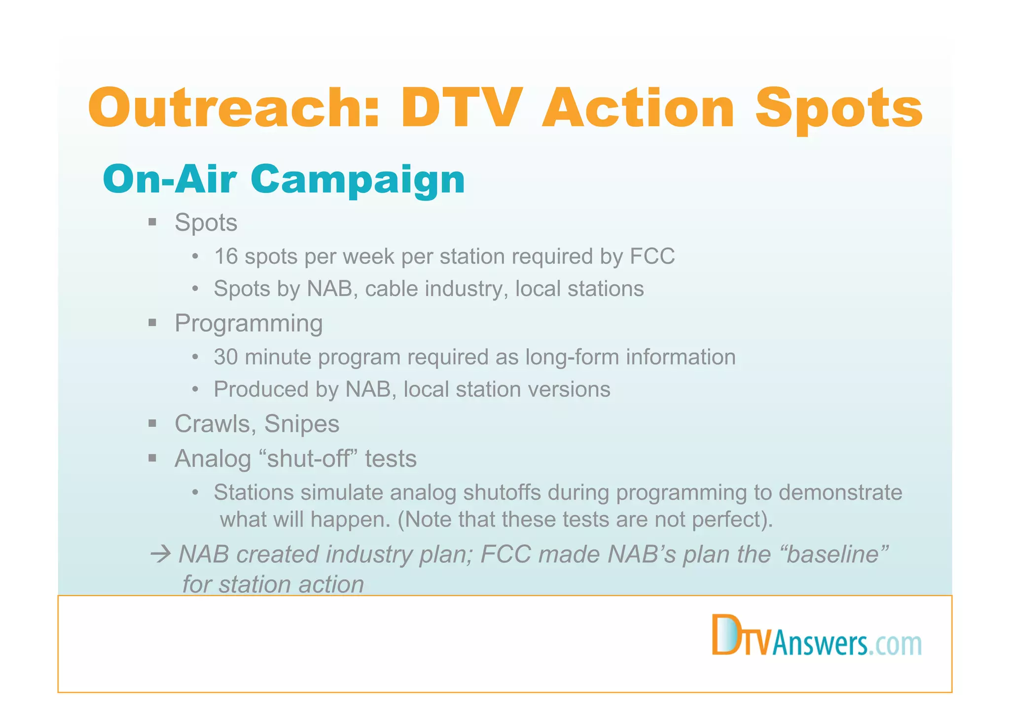 Outreach: DTV Action Spots
On-Air Campaign
   Spots
     •  16 spots per week per station required by FCC
     •  Spots by NAB, cable industry, local stations
   Programming
     •  30 minute program required as long-form information
     •  Produced by NAB, local station versions
   Crawls, Snipes
   Analog “shut-off” tests
     •  Stations simulate analog shutoffs during programming to demonstrate
        what will happen. (Note that these tests are not perfect).
  NAB created industry plan; FCC made NAB’s plan the “baseline”
   for station action
 