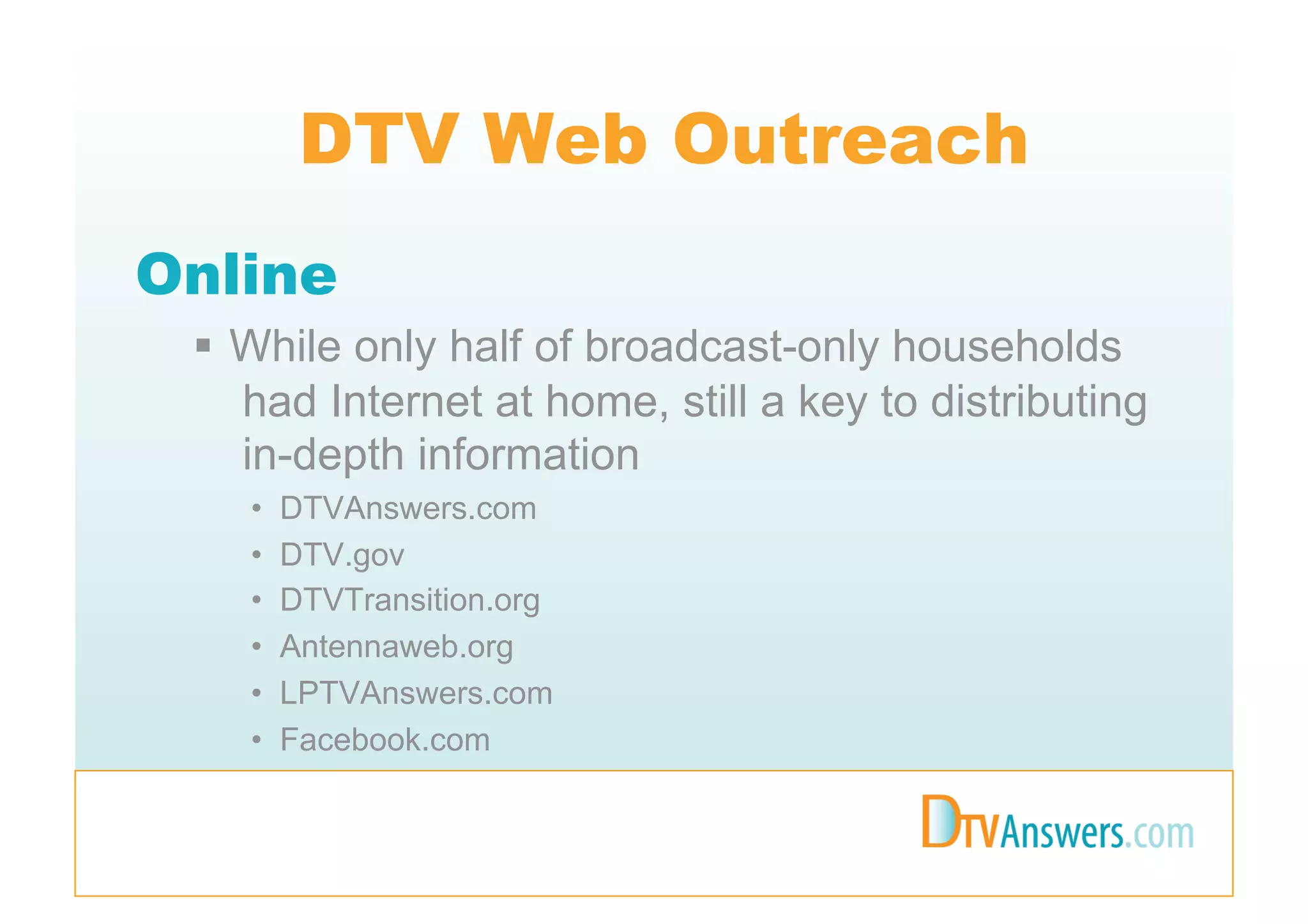 DTV Web Outreach
Online
   While only half of broadcast-only households
    had Internet at home, still a key to distributing
    in-depth information
    •    DTVAnswers.com
    •    DTV.gov
    •    DTVTransition.org
    •    Antennaweb.org
    •    LPTVAnswers.com
    •    Facebook.com
 