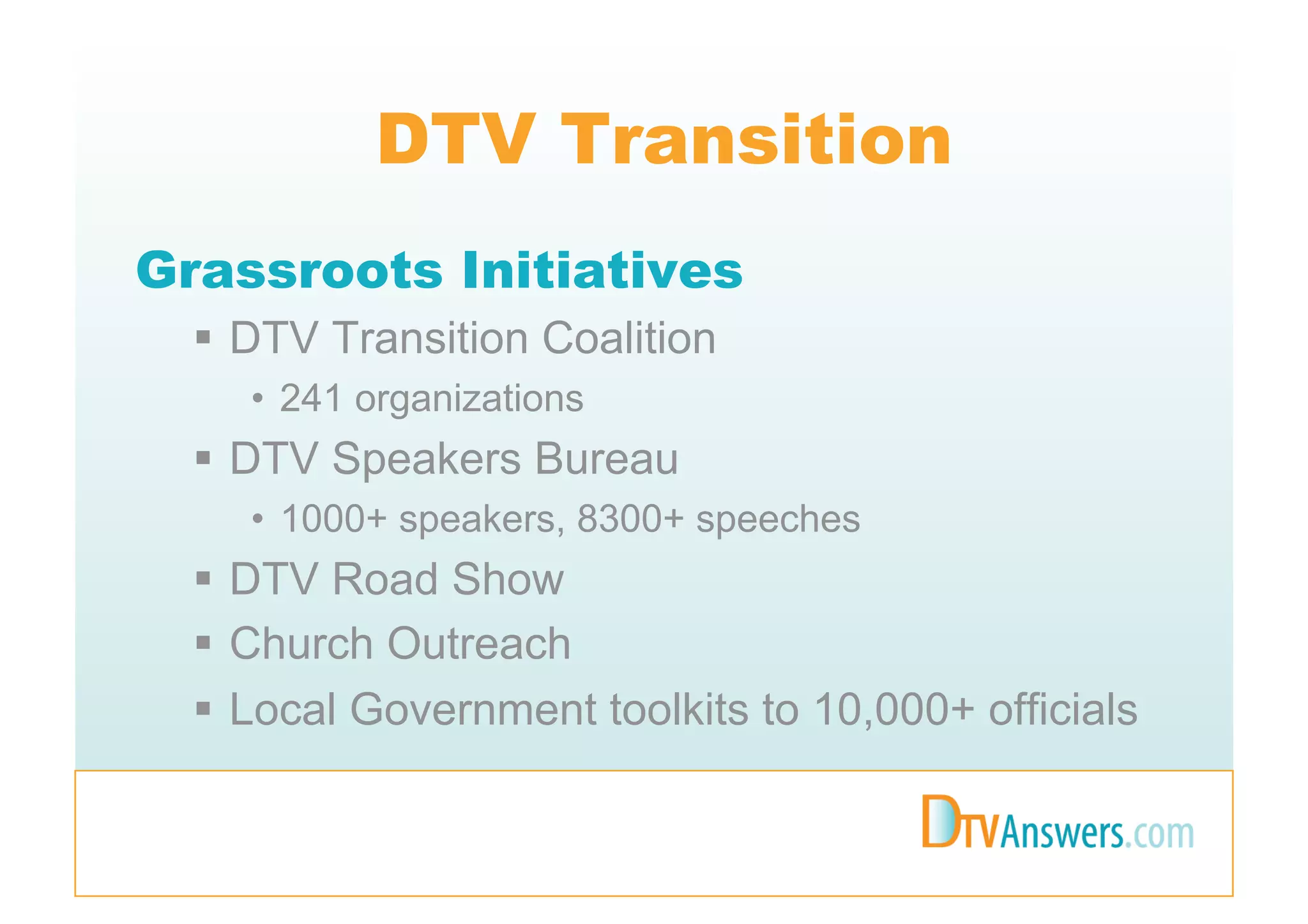 DTV Transition
Grassroots Initiatives
    DTV Transition Coalition
    •  241 organizations
    DTV Speakers Bureau
    •  1000+ speakers, 8300+ speeches
    DTV Road Show
    Church Outreach
    Local Government toolkits to 10,000+ officials
 