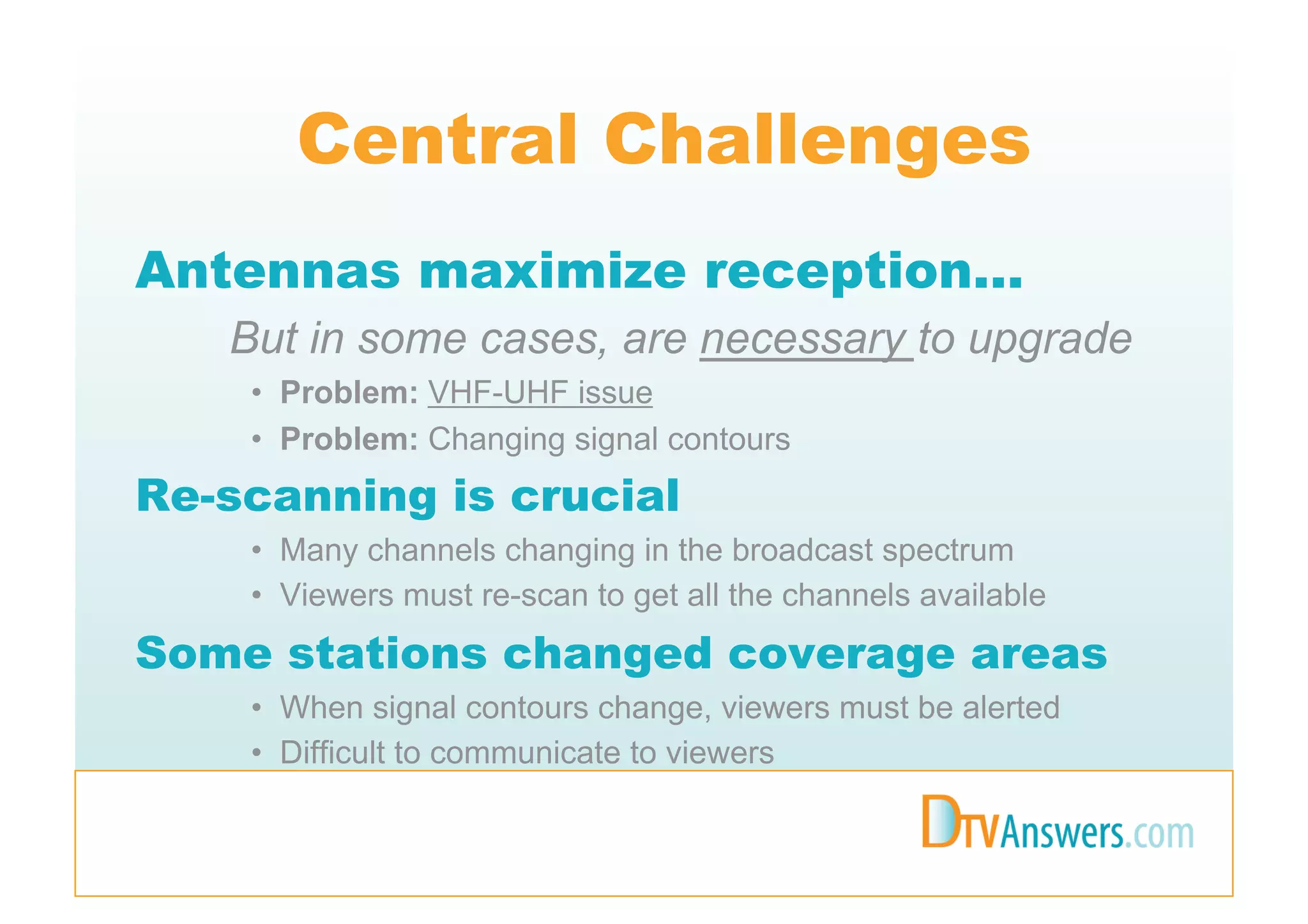 Central Challenges
Antennas maximize reception…
   But in some cases, are necessary to upgrade
    •  Problem: VHF-UHF issue
    •  Problem: Changing signal contours
Re-scanning is crucial
    •  Many channels changing in the broadcast spectrum
    •  Viewers must re-scan to get all the channels available
Some stations changed coverage areas
    •  When signal contours change, viewers must be alerted
    •  Difficult to communicate to viewers
 