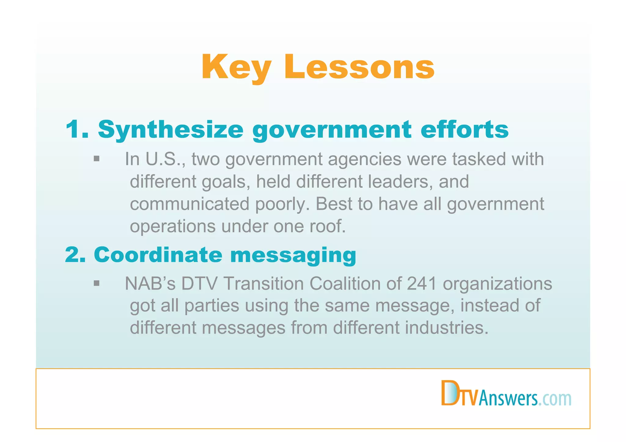 Key Lessons
1. Synthesize government efforts
      In U.S., two government agencies were tasked with
        different goals, held different leaders, and
        communicated poorly. Best to have all government
        operations under one roof.
2. Coordinate messaging
      NAB’s DTV Transition Coalition of 241 organizations
       got all parties using the same message, instead of
       different messages from different industries.
 