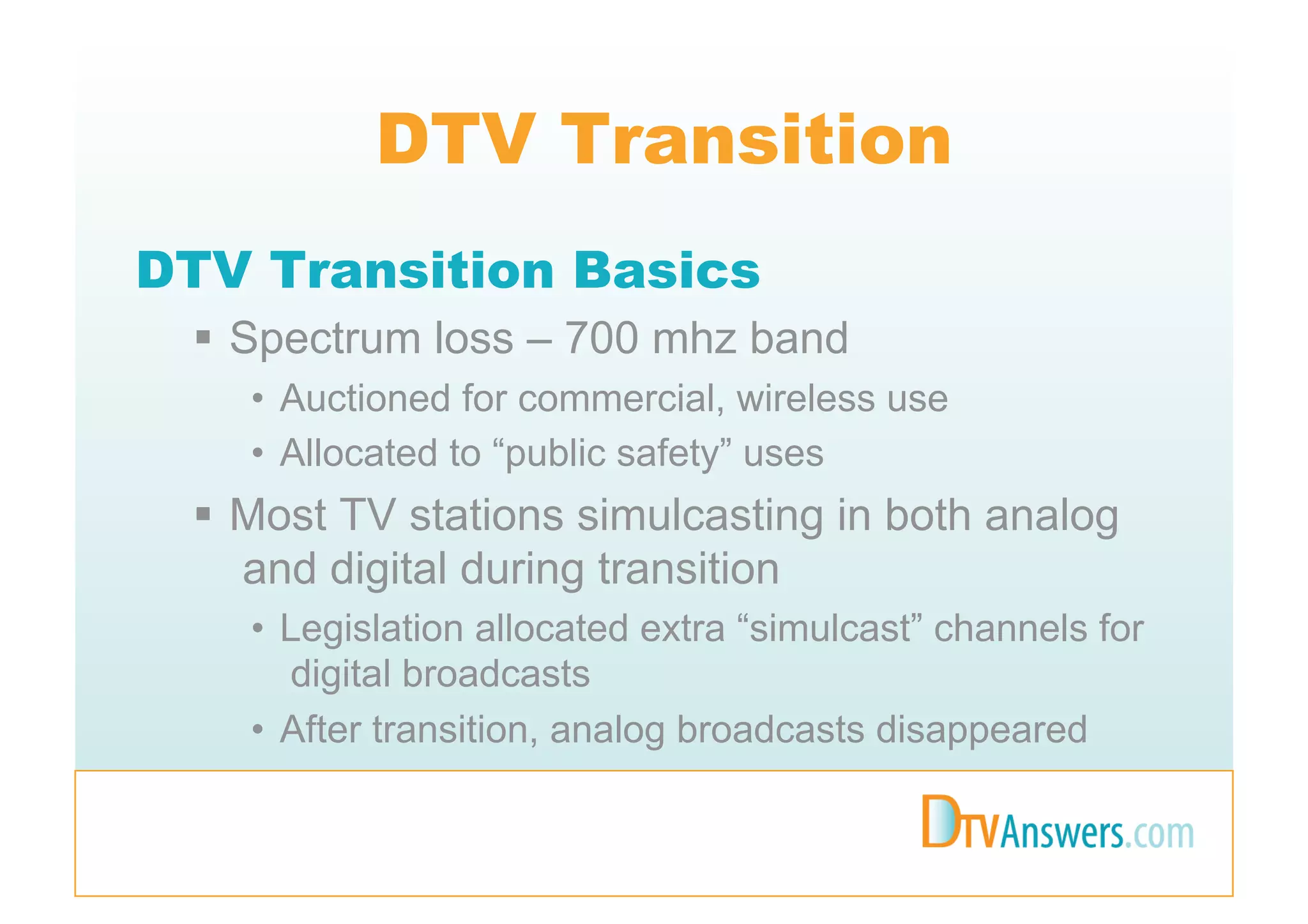 DTV Transition
DTV Transition Basics
   Spectrum loss – 700 mhz band
   •  Auctioned for commercial, wireless use
   •  Allocated to “public safety” uses
   Most TV stations simulcasting in both analog
    and digital during transition
   •  Legislation allocated extra “simulcast” channels for
      digital broadcasts
   •  After transition, analog broadcasts disappeared
 