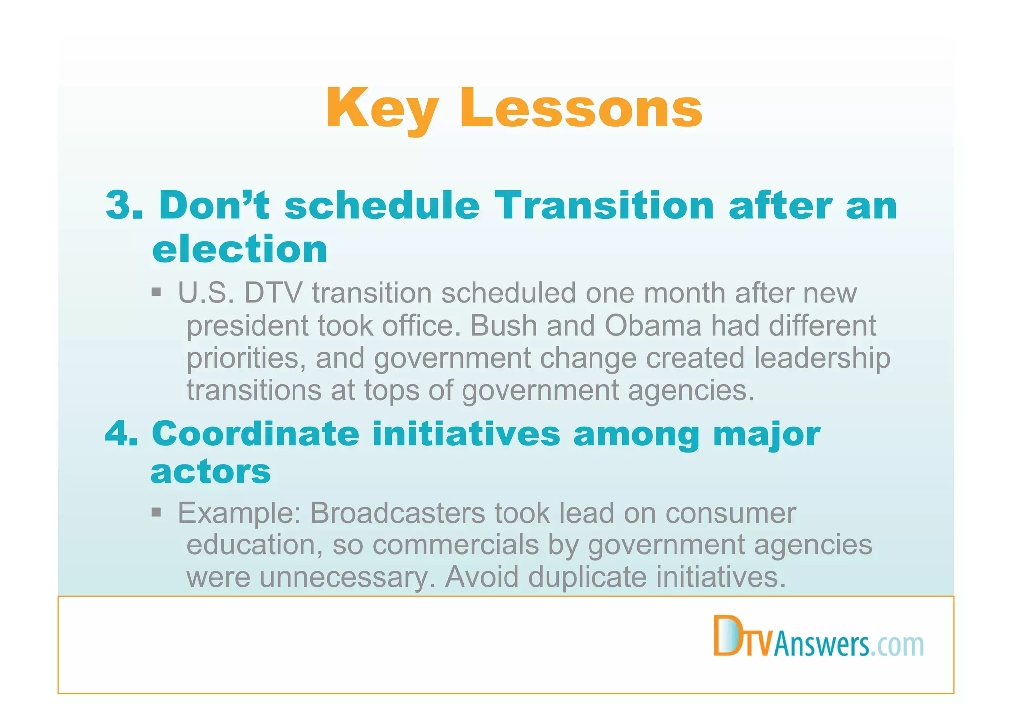 Key Lessons
3. Don’t schedule Transition after an
   election
    U.S. DTV transition scheduled one month after new
     president took office. Bush and Obama had different
     priorities, and government change created leadership
     transitions at tops of government agencies.
4. Coordinate initiatives among major
   actors
    Example: Broadcasters took lead on consumer
     education, so commercials by government agencies
     were unnecessary. Avoid duplicate initiatives.
 