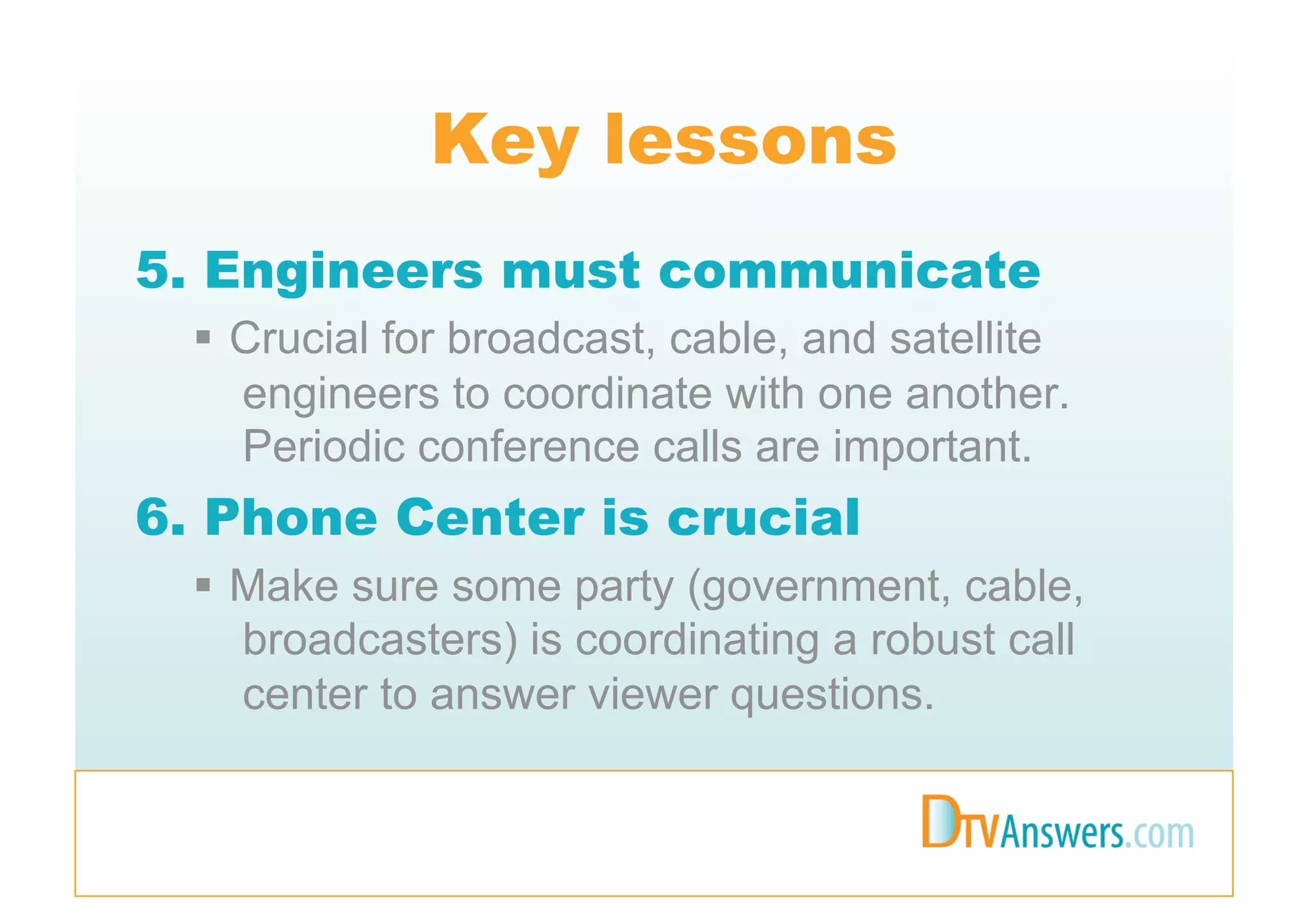 Key lessons
5. Engineers must communicate
    Crucial for broadcast, cable, and satellite
     engineers to coordinate with one another.
     Periodic conference calls are important.
6. Phone Center is crucial
    Make sure some party (government, cable,
     broadcasters) is coordinating a robust call
     center to answer viewer questions.
 