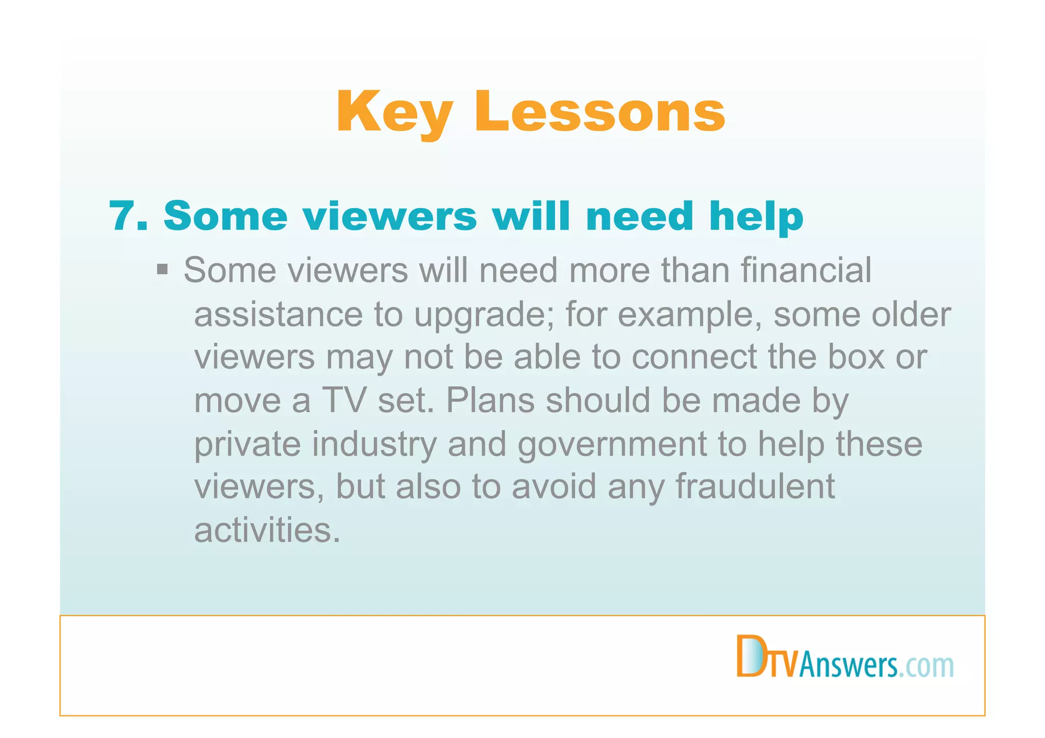 Key Lessons
7. Some viewers will need help
   Some viewers will need more than financial
    assistance to upgrade; for example, some older
    viewers may not be able to connect the box or
    move a TV set. Plans should be made by
    private industry and government to help these
    viewers, but also to avoid any fraudulent
    activities.
 