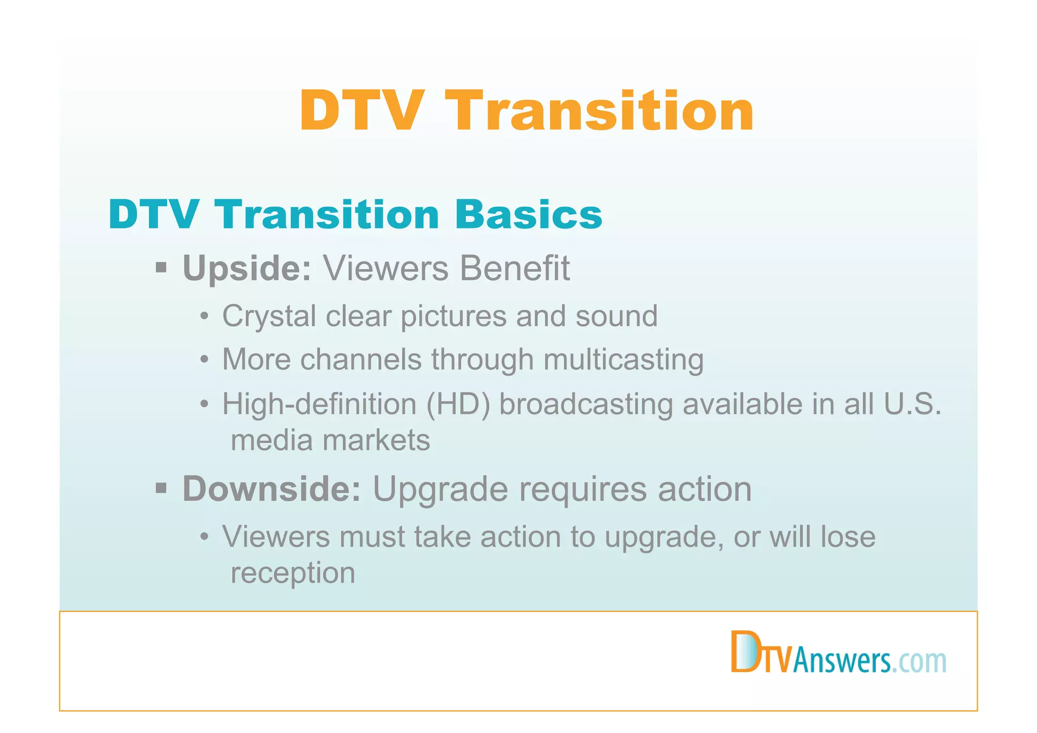 DTV Transition
DTV Transition Basics
   Upside: Viewers Benefit
   •  Crystal clear pictures and sound
   •  More channels through multicasting
   •  High-definition (HD) broadcasting available in all U.S.
      media markets
   Downside: Upgrade requires action
   •  Viewers must take action to upgrade, or will lose
      reception
 